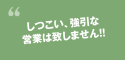 しつこい、強引な営業は致しません！！